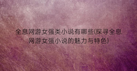 全息网游女强类小说有哪些(探寻全息网游女强小说的魅力与特色)