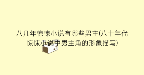 八几年惊悚小说有哪些男主(八十年代惊悚小说中男主角的形象描写)