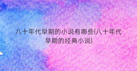 八十年代早期的小说有哪些(八十年代早期的经典小说)