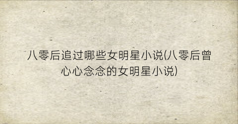 八零后追过哪些女明星小说(八零后曾心心念念的女明星小说)