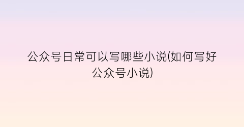 公众号日常可以写哪些小说(如何写好公众号小说)