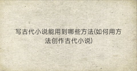 写古代小说能用到哪些方法(如何用方法创作古代小说)