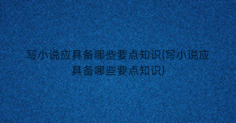 写小说应具备哪些要点知识(写小说应具备哪些要点知识)