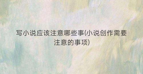 写小说应该注意哪些事(小说创作需要注意的事项)