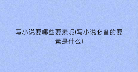 写小说要哪些要素呢(写小说必备的要素是什么)