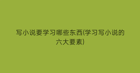 写小说要学习哪些东西(学习写小说的六大要素)