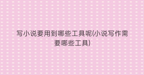 写小说要用到哪些工具呢(小说写作需要哪些工具)