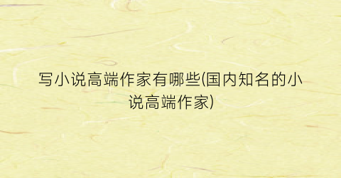 写小说高端作家有哪些(国内知名的小说高端作家)