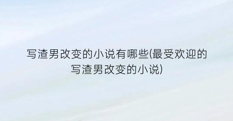 写渣男改变的小说有哪些(最受欢迎的写渣男改变的小说)
