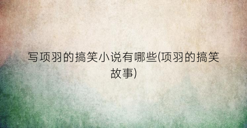 写项羽的搞笑小说有哪些(项羽的搞笑故事)