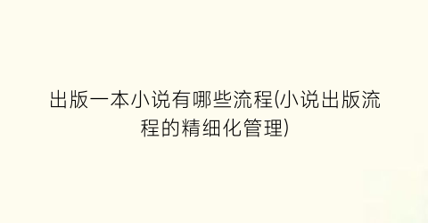 出版一本小说有哪些流程(小说出版流程的精细化管理)