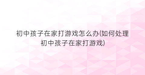 初中孩子在家打游戏怎么办(如何处理初中孩子在家打游戏)