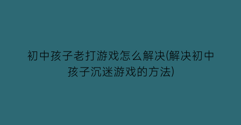 “初中孩子老打游戏怎么解决(解决初中孩子沉迷游戏的方法)