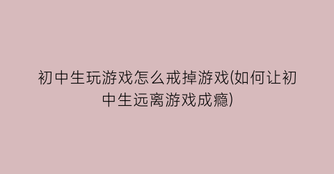 “初中生玩游戏怎么戒掉游戏(如何让初中生远离游戏成瘾)