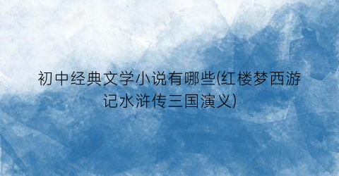 初中经典文学小说有哪些(红楼梦西游记水浒传三国演义)