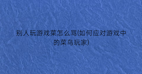 “别人玩游戏菜怎么骂(如何应对游戏中的菜鸟玩家)