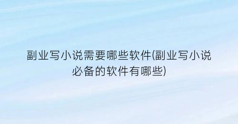 副业写小说需要哪些软件(副业写小说必备的软件有哪些)