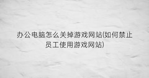 “办公电脑怎么关掉游戏网站(如何禁止员工使用游戏网站)