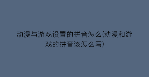 “动漫与游戏设置的拼音怎么(动漫和游戏的拼音该怎么写)