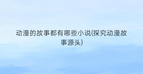 动漫的故事都有哪些小说(探究动漫故事源头)