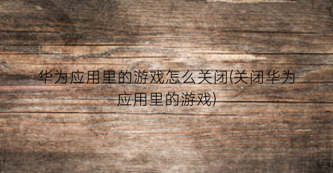 “华为应用里的游戏怎么关闭(关闭华为应用里的游戏)