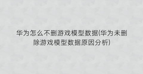 华为怎么不删游戏模型数据(华为未删除游戏模型数据原因分析)