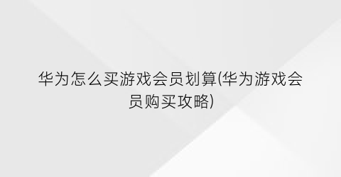 “华为怎么买游戏会员划算(华为游戏会员购买攻略)