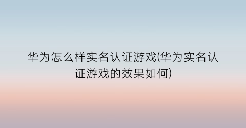 “华为怎么样实名认证游戏(华为实名认证游戏的效果如何)