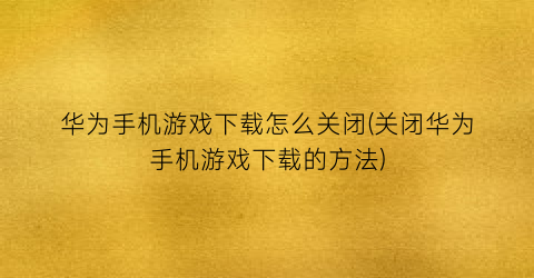 华为手机游戏下载怎么关闭(关闭华为手机游戏下载的方法)