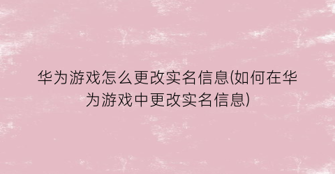 华为游戏怎么更改实名信息(如何在华为游戏中更改实名信息)