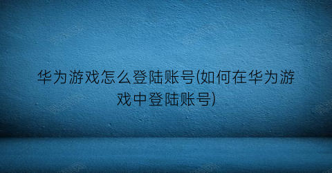 “华为游戏怎么登陆账号(如何在华为游戏中登陆账号)