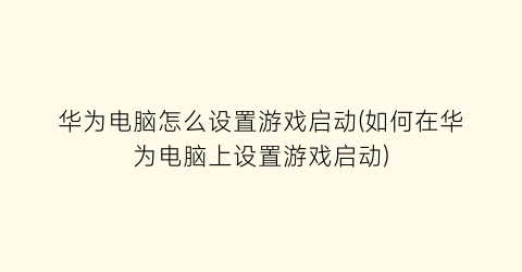 “华为电脑怎么设置游戏启动(如何在华为电脑上设置游戏启动)