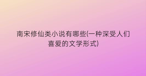 南宋修仙类小说有哪些(一种深受人们喜爱的文学形式)