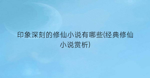 印象深刻的修仙小说有哪些(经典修仙小说赏析)