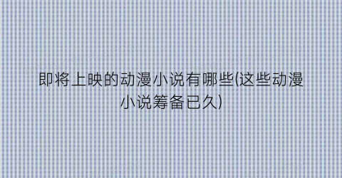 即将上映的动漫小说有哪些(这些动漫小说筹备已久)
