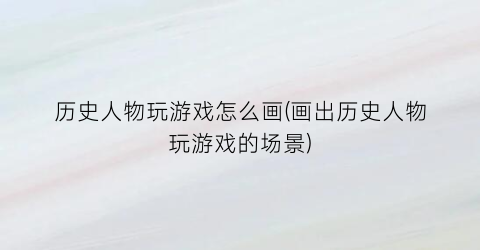 “历史人物玩游戏怎么画(画出历史人物玩游戏的场景)