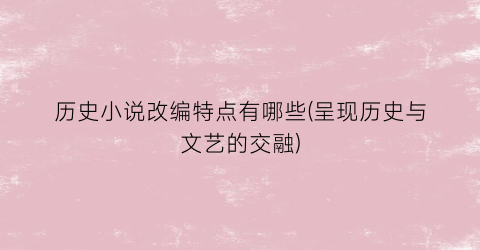 历史小说改编特点有哪些(呈现历史与文艺的交融)