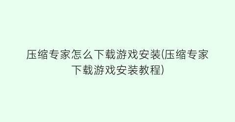 压缩专家怎么下载游戏安装(压缩专家下载游戏安装教程)