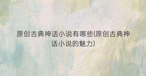 原创古典神话小说有哪些(原创古典神话小说的魅力)