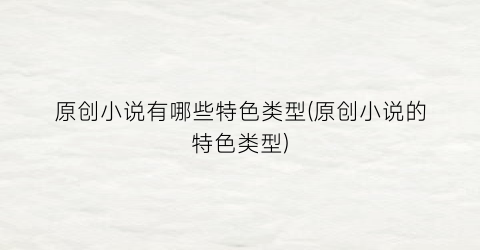 原创小说有哪些特色类型(原创小说的特色类型)