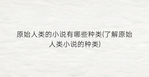 原始人类的小说有哪些种类(了解原始人类小说的种类)