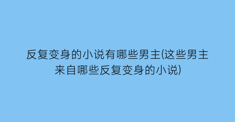 反复变身的小说有哪些男主(这些男主来自哪些反复变身的小说)