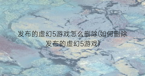 “发布的虚幻5游戏怎么删除(如何删除发布的虚幻5游戏)