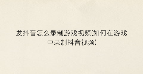 “发抖音怎么录制游戏视频(如何在游戏中录制抖音视频)