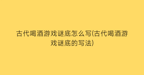 “古代喝酒游戏谜底怎么写(古代喝酒游戏谜底的写法)