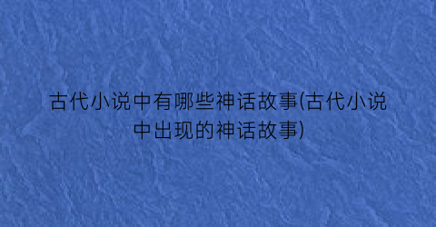 古代小说中有哪些神话故事(古代小说中出现的神话故事)