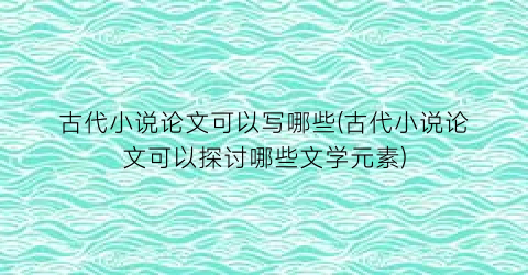 古代小说论文可以写哪些(古代小说论文可以探讨哪些文学元素)