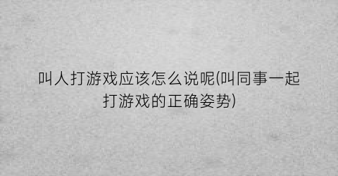 “叫人打游戏应该怎么说呢(叫同事一起打游戏的正确姿势)