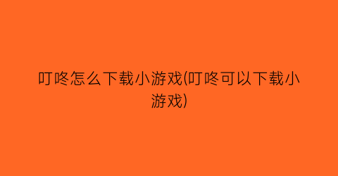 叮咚怎么下载小游戏(叮咚可以下载小游戏)