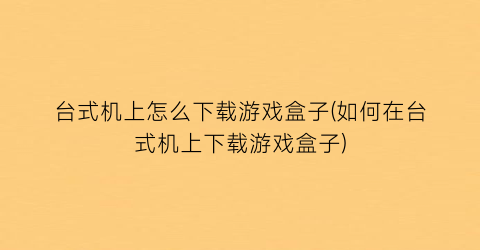 “台式机上怎么下载游戏盒子(如何在台式机上下载游戏盒子)